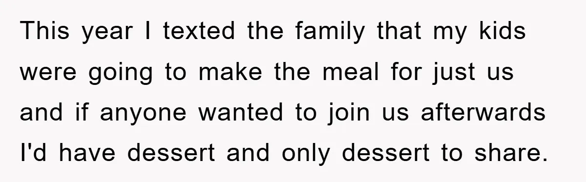 This year I texted the family that my kids were going to make the meal for just us and if anyone wanted to join us afterwards I'd have dessert and...