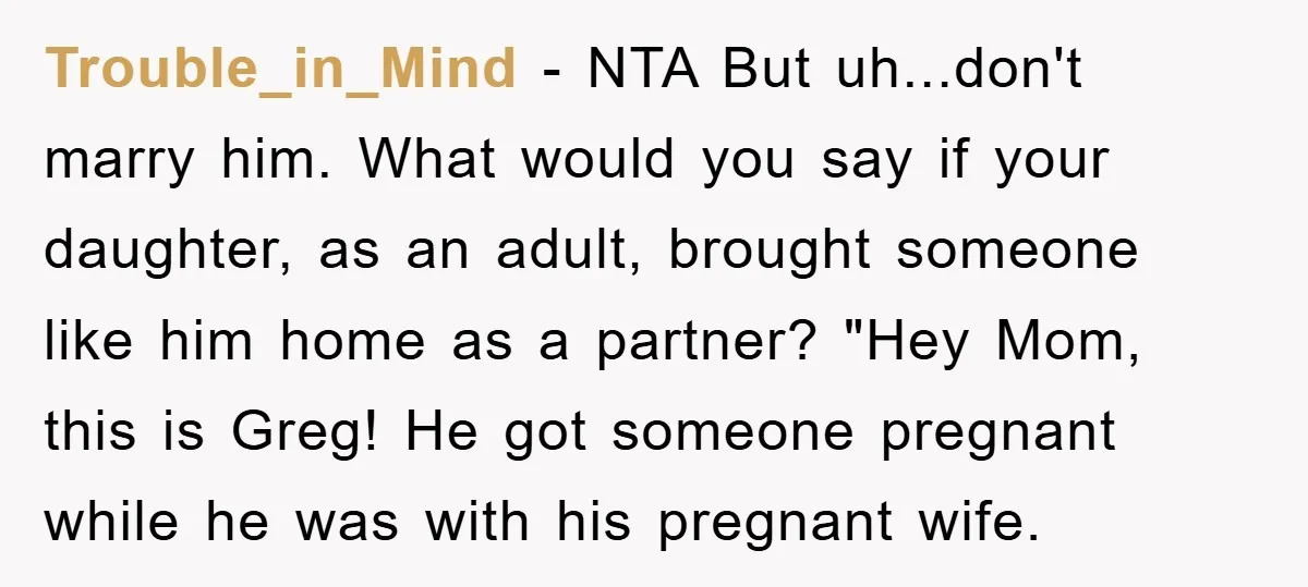 Trouble_in_Mind - NTA But uh...don't marry him. What would you say if your daughter, as an adult, brought someone like him home as a partner? "Hey Mom, this is Greg!...