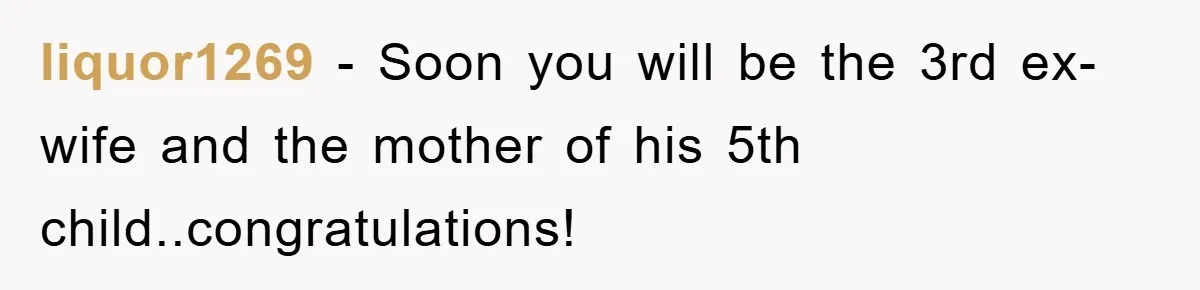 liquor1269 - Soon you will be the 3rd ex-wife and the mother of his 5th child..congratulations!