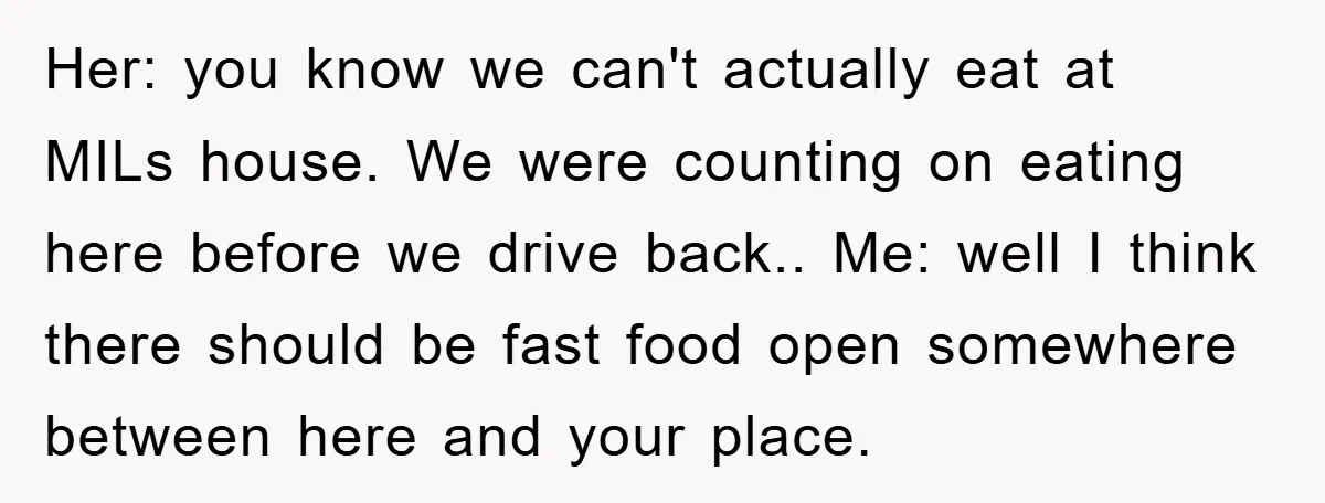 Her: you know we can't actually eat at MILs house. We were counting on eating here before we drive back.. Me: well I think there should be fast food open...