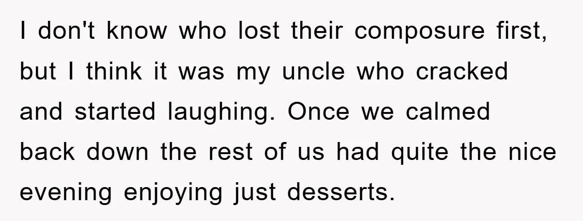 I don't know who lost their composure first, but I think it was my uncle who cracked and started laughing. Once we calmed back down the rest of us had...