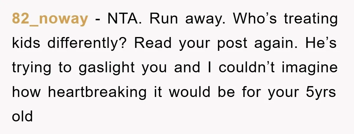 82_noway - NTA. Run away. Who’s treating kids differently? Read your post again. He’s trying to gaslight you and I couldn’t imagine how heartbreaking it would be for your 5yrs...