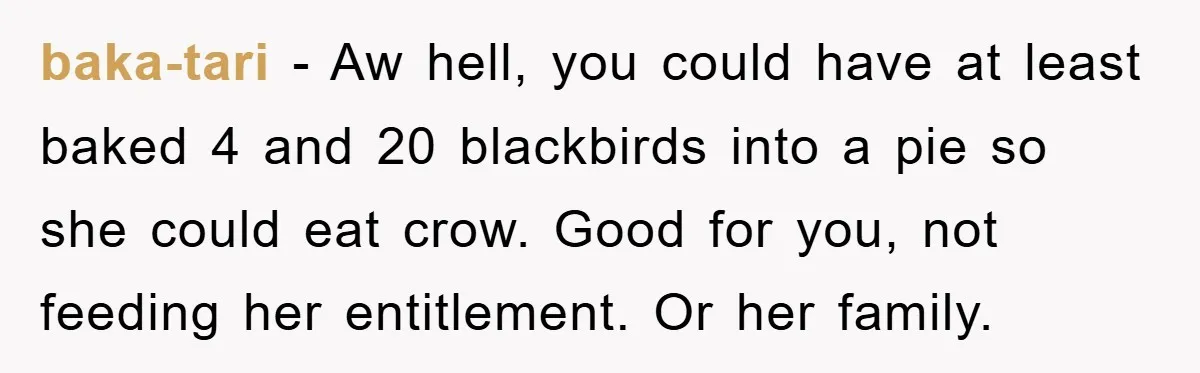 baka-tari − Aw hell, you could have at least baked 4 and 20 blackbirds into a pie so she could eat crow. Good for you, not feeding her entitlement. Or...
