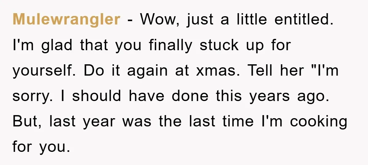 Mulewrangler − Wow, just a little entitled. I'm glad that you finally stuck up for yourself. Do it again at xmas. Tell her "I'm sorry. I should have done this...