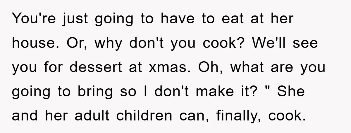 You're just going to have to eat at her house. Or, why don't you cook? We'll see you for dessert at xmas. Oh, what are you going to bring so...