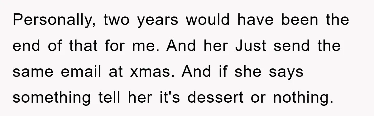 Personally, two years would have been the end of that for me. And her Just send the same email at xmas. And if she says something tell her it's dessert...