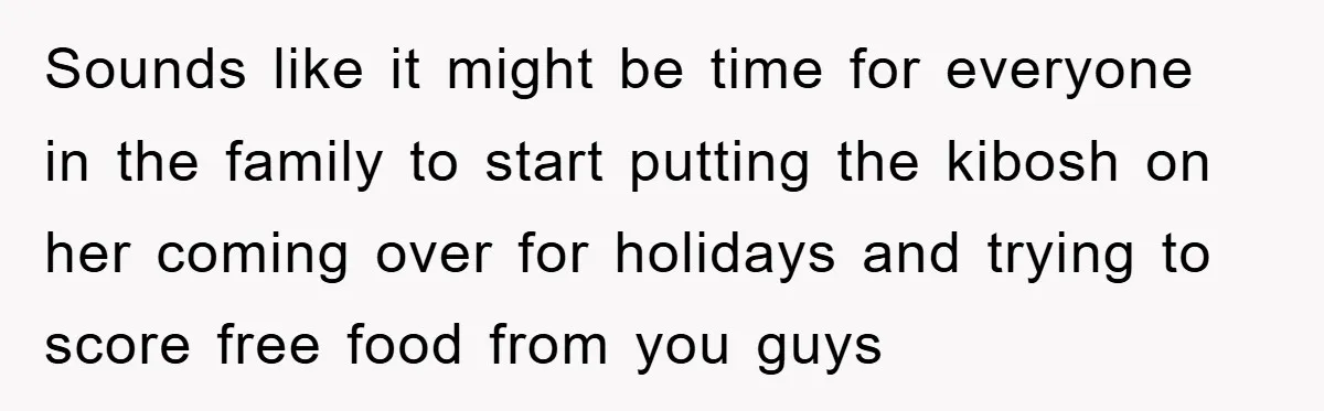 Sounds like it might be time for everyone in the family to start putting the kibosh on her coming over for holidays and trying to score free food from you...