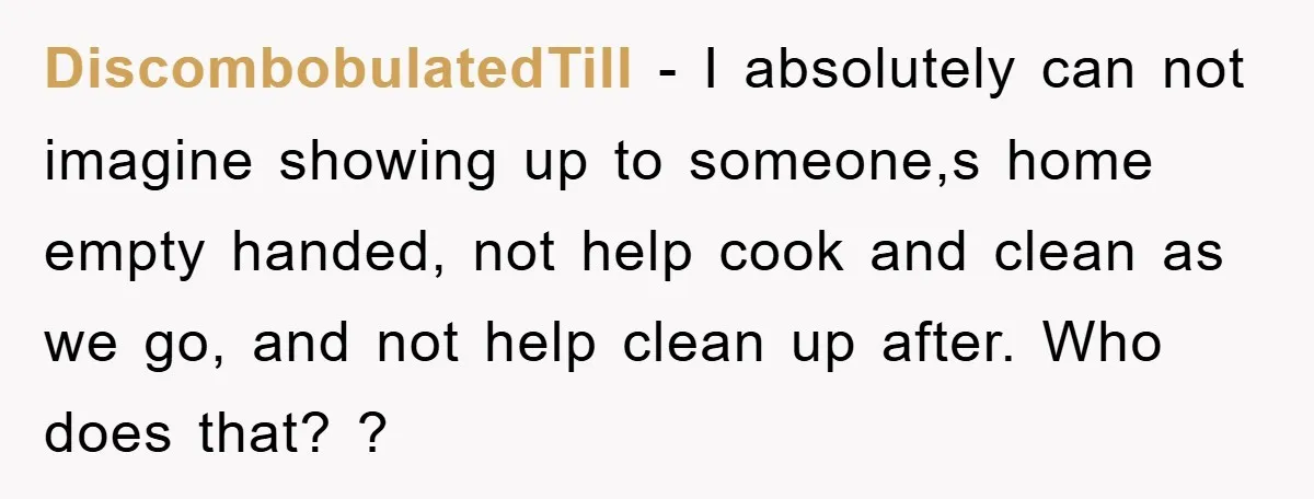 DiscombobulatedTill − I absolutely can not imagine showing up to someone,s home empty handed, not help cook and clean as we go, and not help clean up after. Who does...