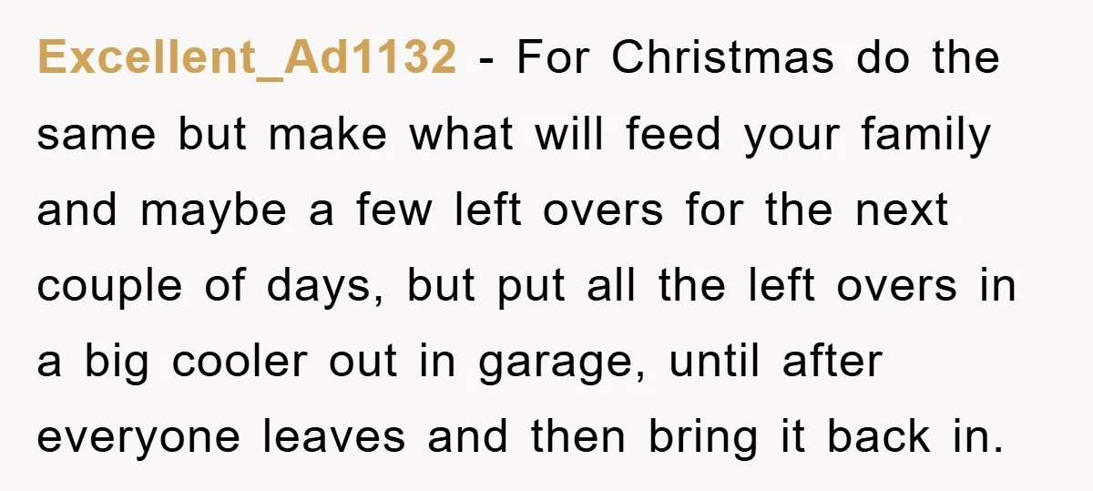 Excellent_Ad1132 − For Christmas do the same but make what will feed your family and maybe a few left overs for the next couple of days, but put all the...