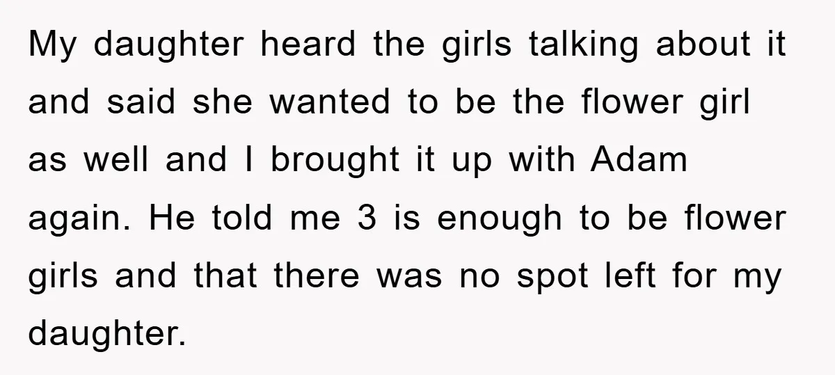 My daughter heard the girls talking about it and said she wanted to be the flower girl as well and I brought it up with Adam again. He told me...