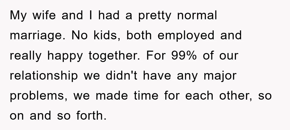 My wife and I had a pretty normal marriage. No kids, both employed and really happy together. For 99% of our relationship we didn't have any major problems, we made...