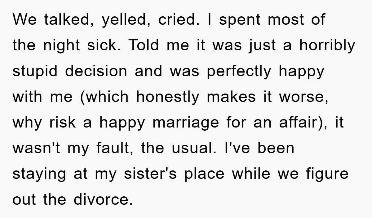 We talked, yelled, cried. I spent most of the night sick. Told me it was just a horribly stupid decision and was perfectly happy with me (which honestly makes it...