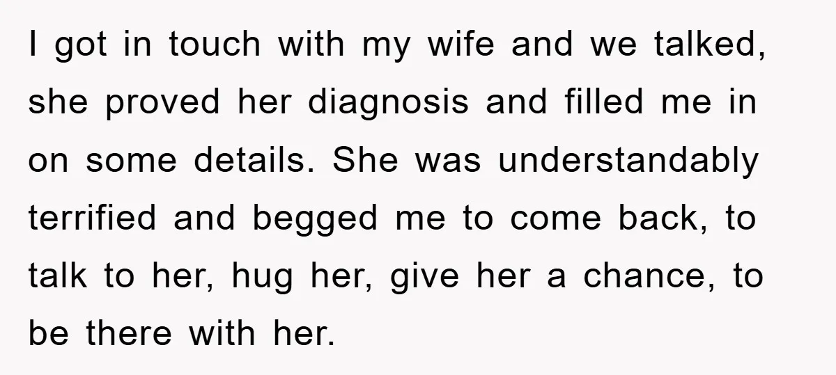 I got in touch with my wife and we talked, she proved her diagnosis and filled me in on some details. She was understandably terrified and begged me to come...