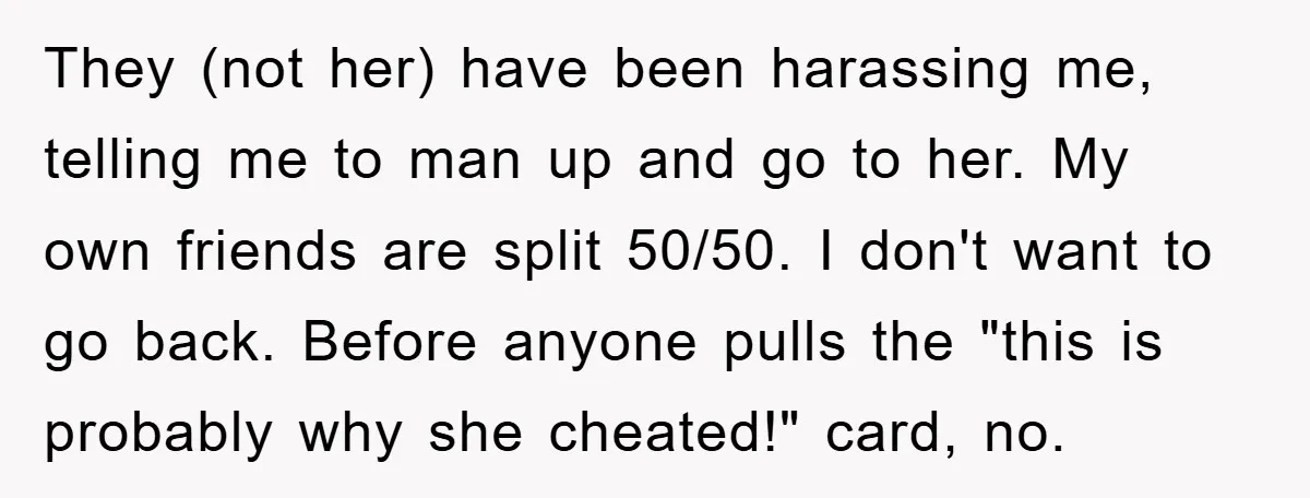 They (not her) have been harassing me, telling me to man up and go to her. My own friends are split 50/50. I don't want to go back. Before anyone...