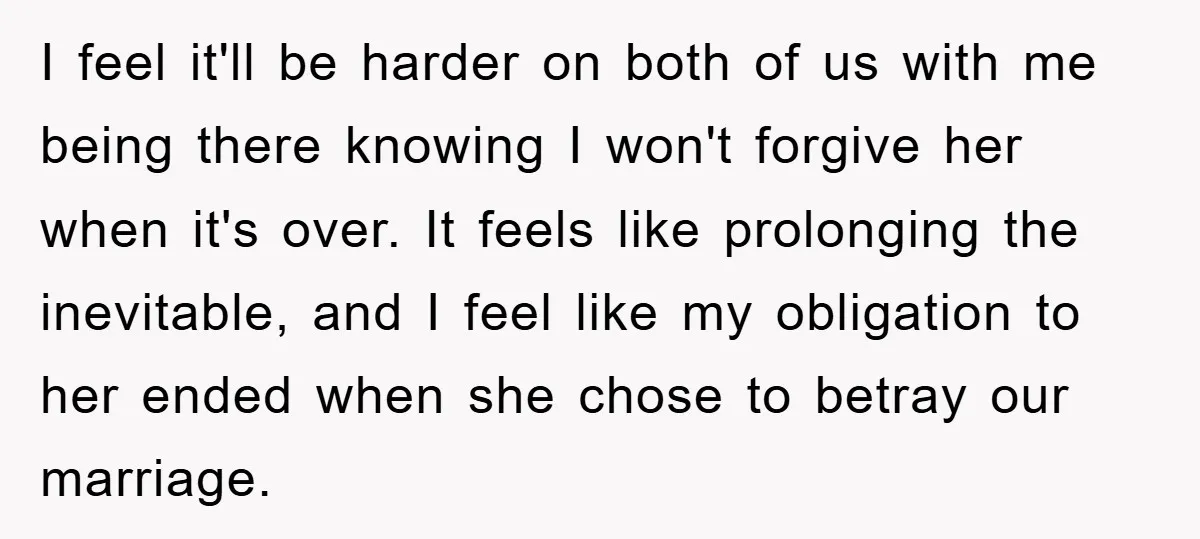 I feel it'll be harder on both of us with me being there knowing I won't forgive her when it's over. It feels like prolonging the inevitable, and I feel...