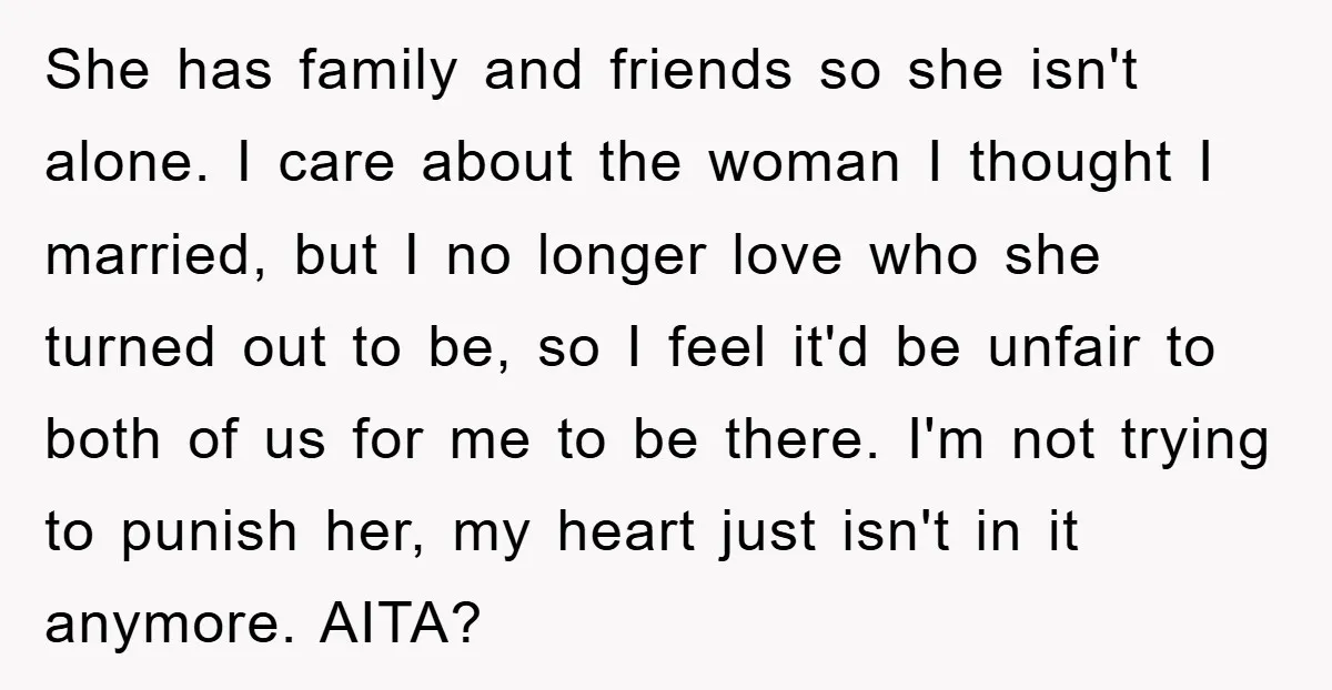 She has family and friends so she isn't alone. I care about the woman I thought I married, but I no longer love who she turned out to be, so...
