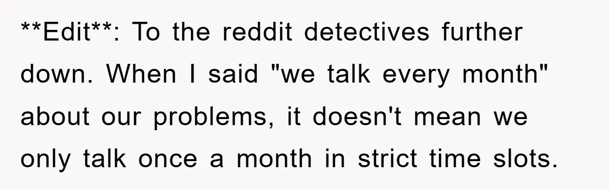 **Edit**: To the reddit detectives further down. When I said "we talk every month" about our problems, it doesn't mean we only talk once a month in strict time slots.