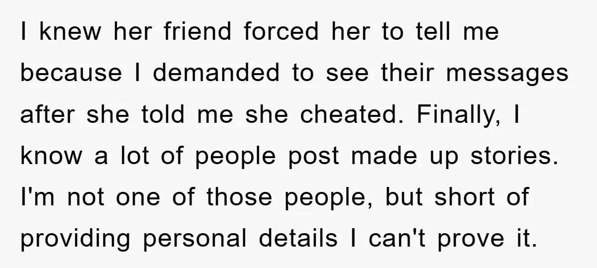 I knew her friend forced her to tell me because I demanded to see their messages after she told me she cheated. Finally, I know a lot of people post...