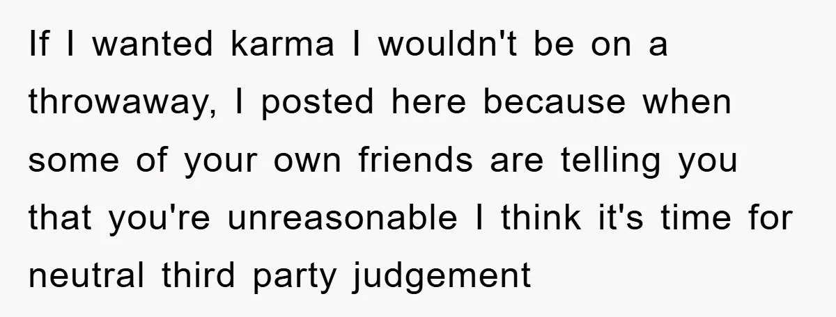 If I wanted karma I wouldn't be on a throwaway, I posted here because when some of your own friends are telling you that you're unreasonable I think it's time...