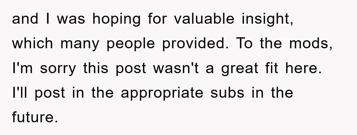 and I was hoping for valuable insight, which many people provided. To the mods, I'm sorry this post wasn't a great fit here. I'll post in the appropriate subs in...