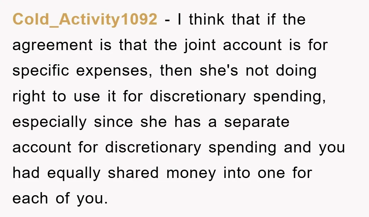Cold_Activity1092 - I think that if the agreement is that the joint account is for specific expenses, then she's not doing right to use it for discretionary spending, especially since...