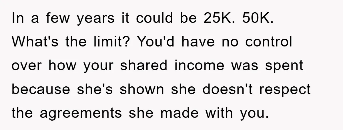 In a few years it could be 25K. 50K. What's the limit? You'd have no control over how your shared income was spent because she's shown she doesn't respect the...