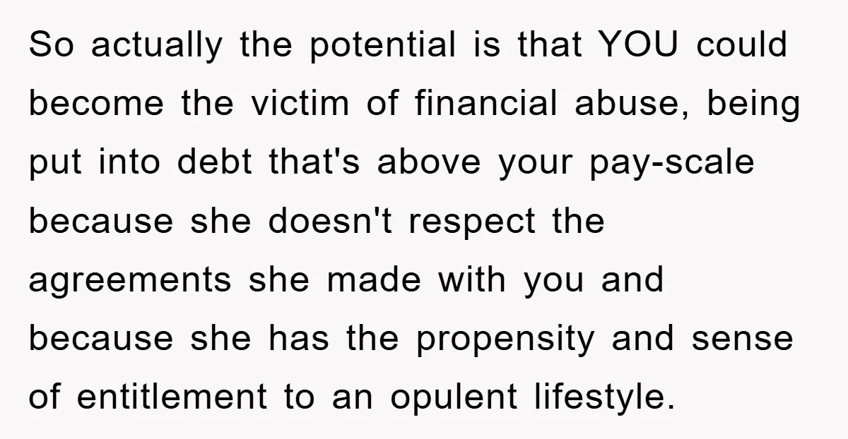 So actually the potential is that YOU could become the victim of financial abuse, being put into debt that's above your pay-scale because she doesn't respect the agreements she made...
