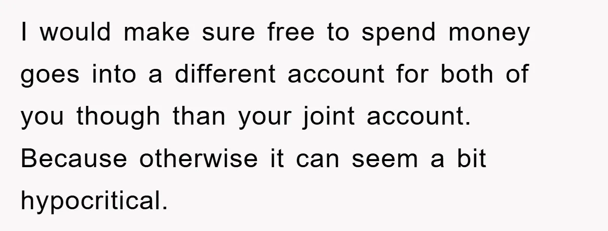I would make sure free to spend money goes into a different account for both of you though than your joint account. Because otherwise it can seem a bit hypocritical.