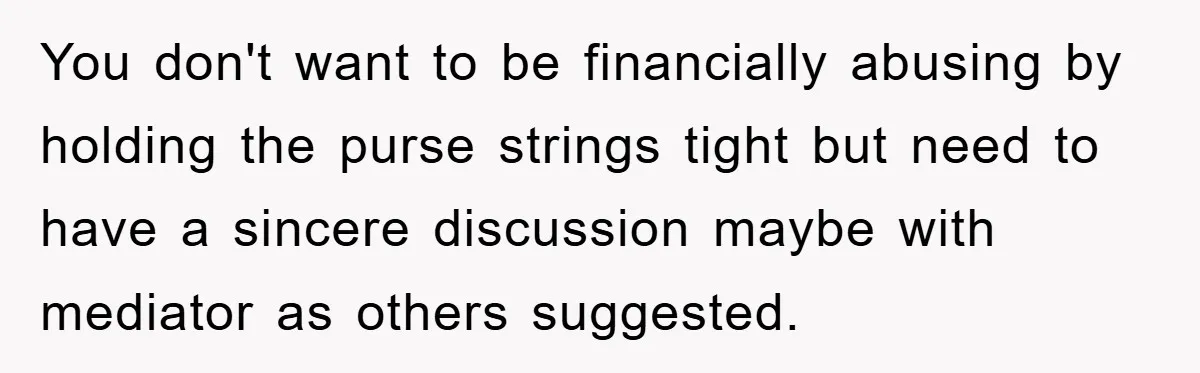 You don't want to be financially abusing by holding the purse strings tight but need to have a sincere discussion maybe with mediator as others suggested.