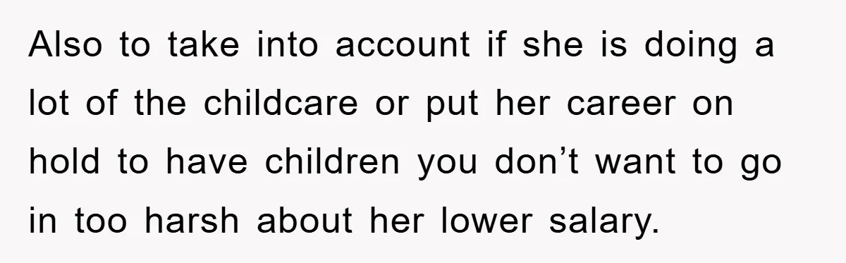 Also to take into account if she is doing a lot of the childcare or put her career on hold to have children you don’t want to go in too...