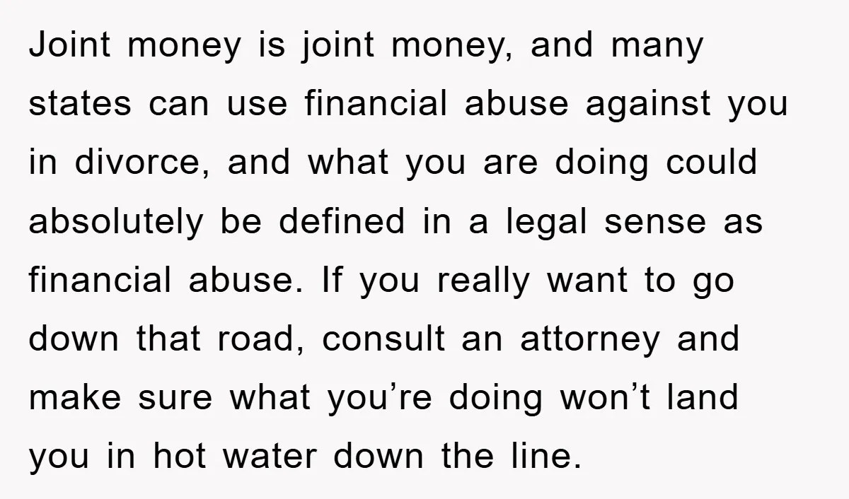 Joint money is joint money, and many states can use financial abuse against you in divorce, and what you are doing could absolutely be defined in a legal sense as...