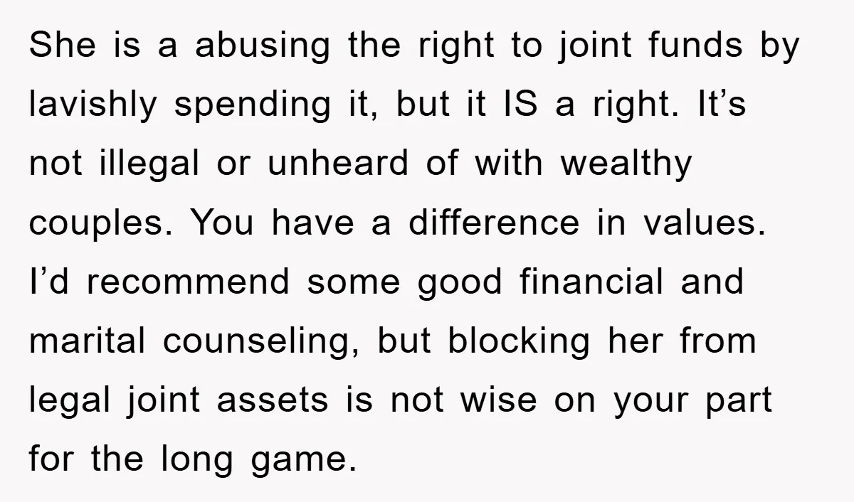She is a abusing the right to joint funds by lavishly spending it, but it IS a right. It’s not illegal or unheard of with wealthy couples. You have a...