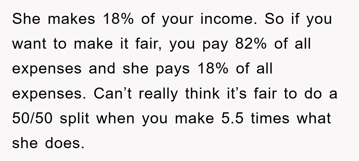 She makes 18% of your income. So if you want to make it fair, you pay 82% of all expenses and she pays 18% of all expenses. Can’t really think...