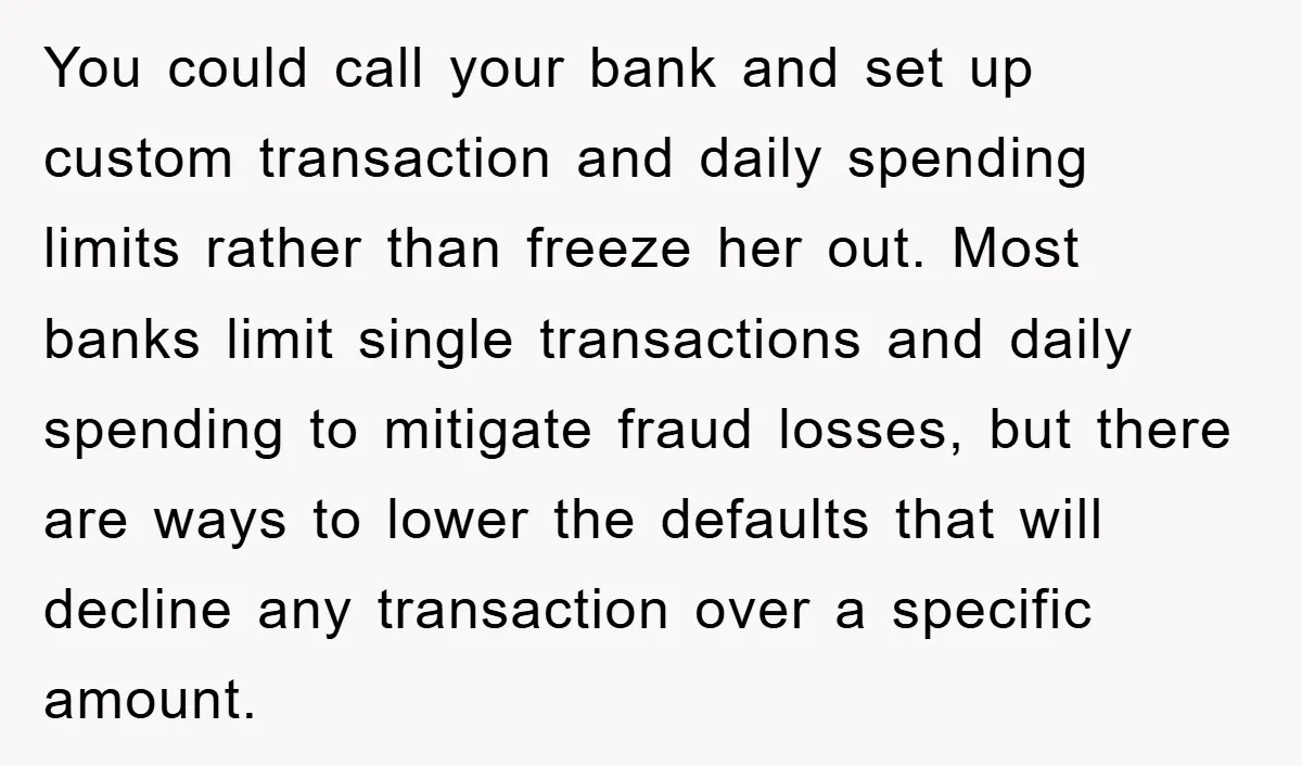 You could call your bank and set up custom transaction and daily spending limits rather than freeze her out. Most banks limit single transactions and daily spending to mitigate fraud...