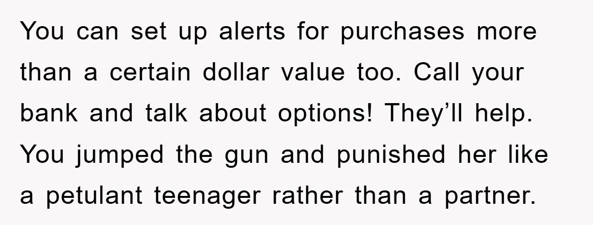 You can set up alerts for purchases more than a certain dollar value too. Call your bank and talk about options! They’ll help. You jumped the gun and punished her...