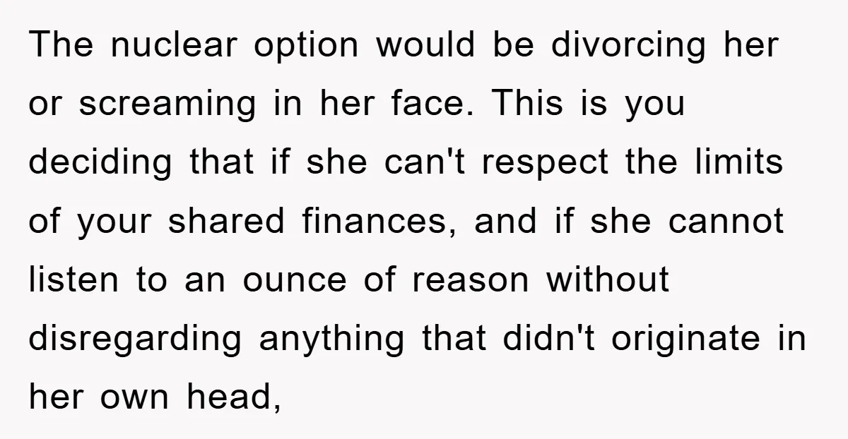 The nuclear option would be divorcing her or screaming in her face. This is you deciding that if she can't respect the limits of your shared finances, and if she...