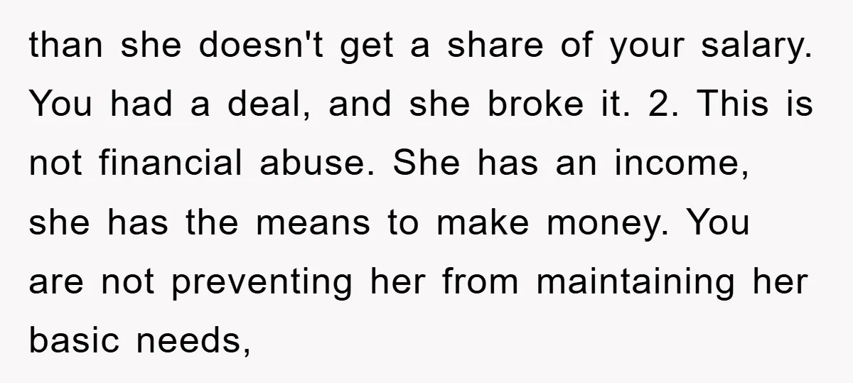 than she doesn't get a share of your salary. You had a deal, and she broke it. 2. This is not financial abuse. She has an income, she has the...