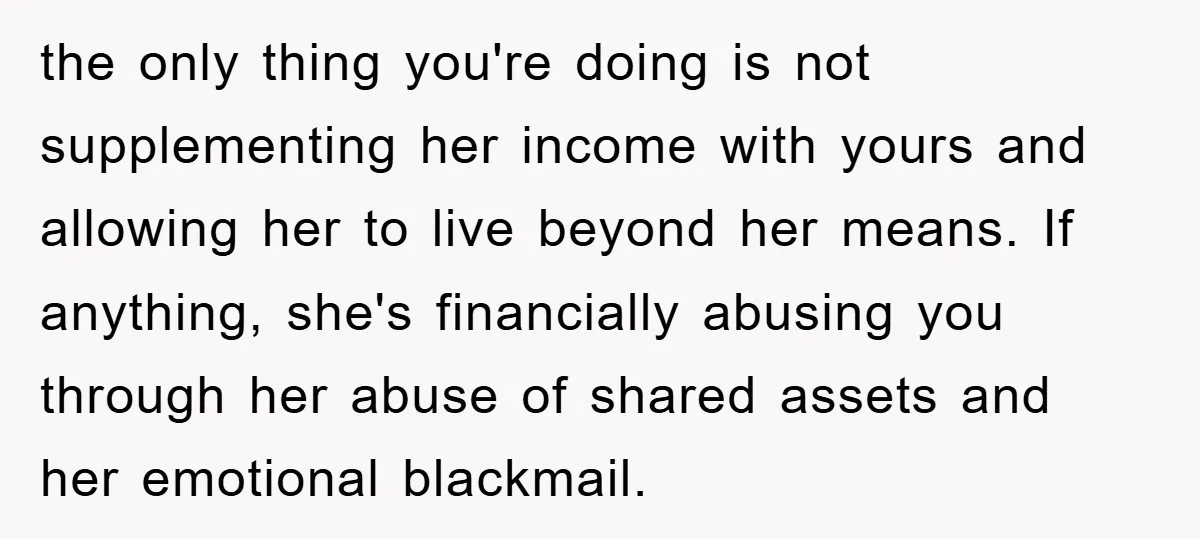 the only thing you're doing is not supplementing her income with yours and allowing her to live beyond her means. If anything, she's financially abusing you through her abuse of...