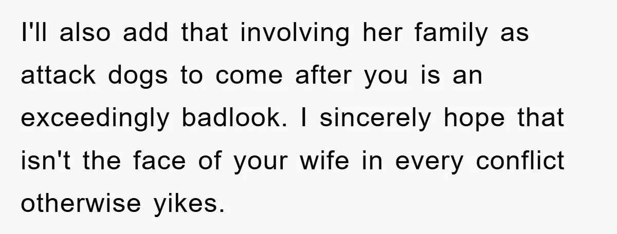I'll also add that involving her family as attack dogs to come after you is an exceedingly badlook. I sincerely hope that isn't the face of your wife in every...