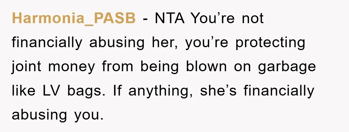 Harmonia_PASB - NTA You’re not financially abusing her, you’re protecting joint money from being blown on garbage like LV bags. If anything, she’s financially abusing you.