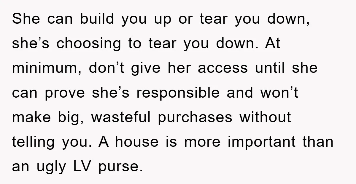 She can build you up or tear you down, she’s choosing to tear you down. At minimum, don’t give her access until she can prove she’s responsible and won’t make...