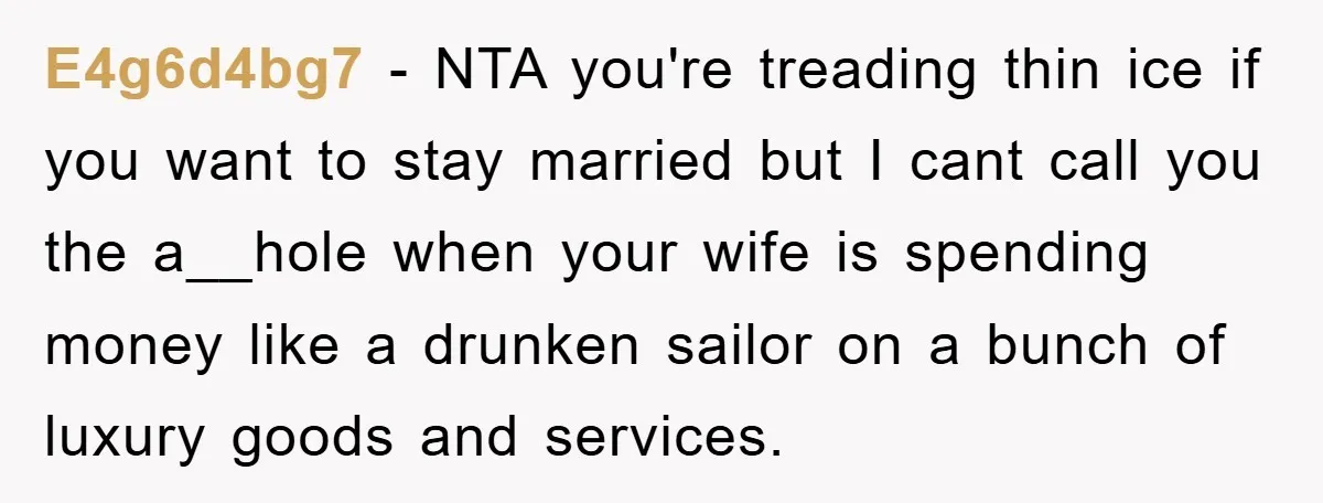 E4g6d4bg7 - NTA you're treading thin ice if you want to stay married but I cant call you the a__hole when your wife is spending money like a drunken sailor...