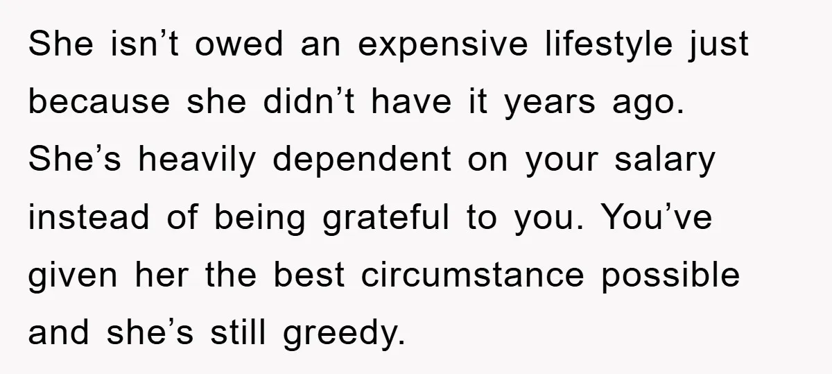 She isn’t owed an expensive lifestyle just because she didn’t have it years ago. She’s heavily dependent on your salary instead of being grateful to you. You’ve given her the...