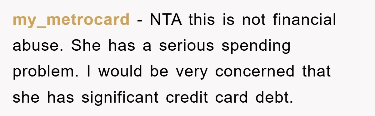 my_metrocard - NTA this is not financial abuse. She has a serious spending problem. I would be very concerned that she has significant credit card debt.