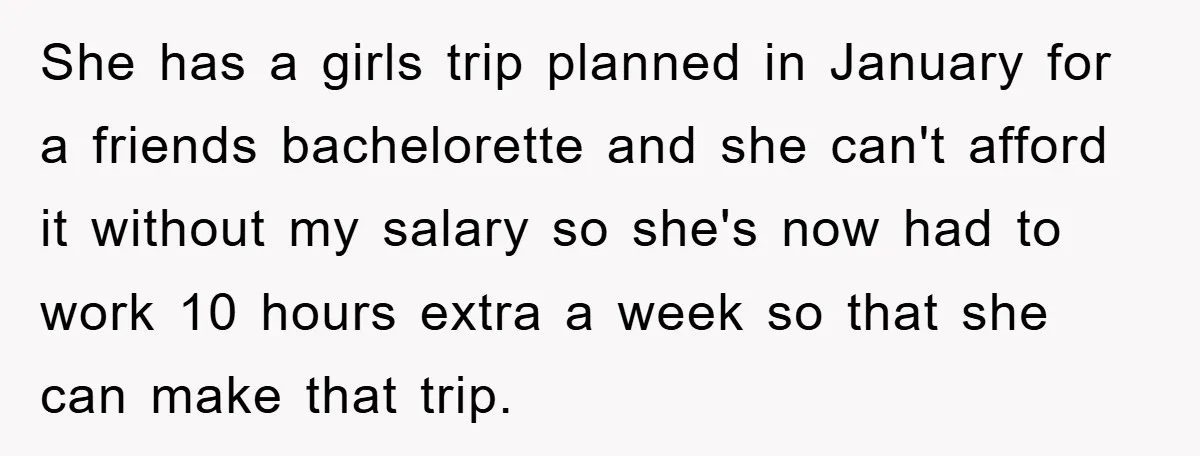 She has a girls trip planned in January for a friends bachelorette and she can't afford it without my salary so she's now had to work 10 hours extra a...