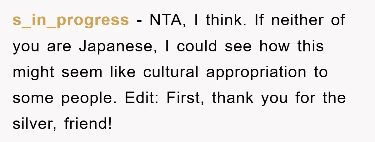 s_in_progress − NTA, I think. If neither of you are Japanese, I could see how this might seem like cultural appropriation to some people. Edit: First, thank you for the...