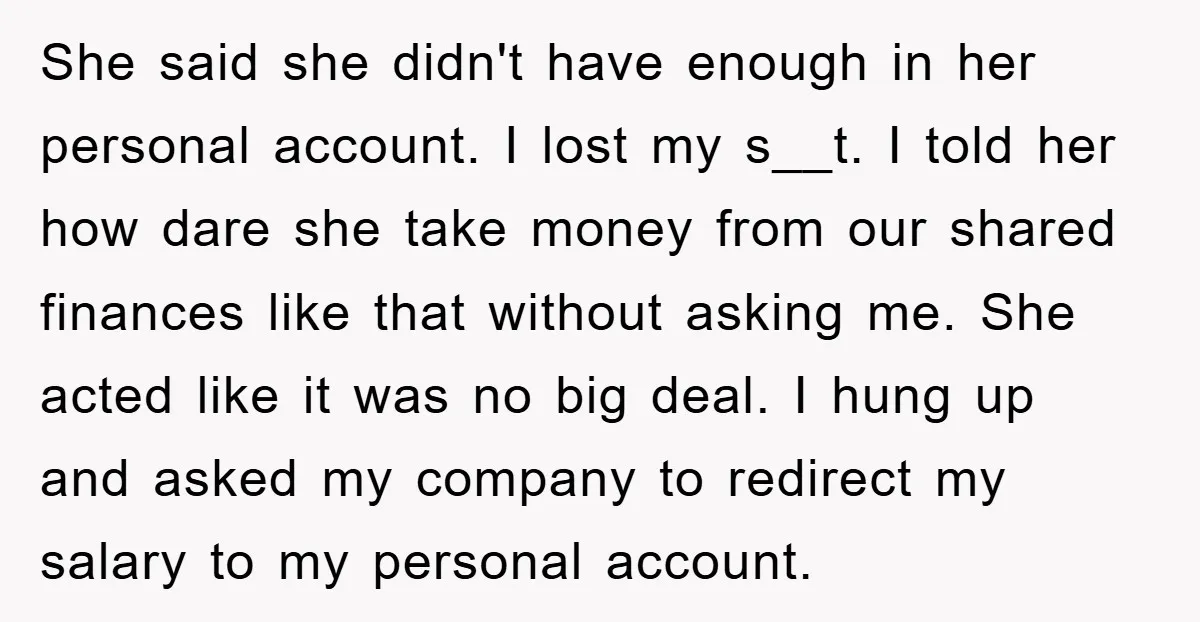 She said she didn't have enough in her personal account. I lost my s__t. I told her how dare she take money from our shared finances like that without asking...