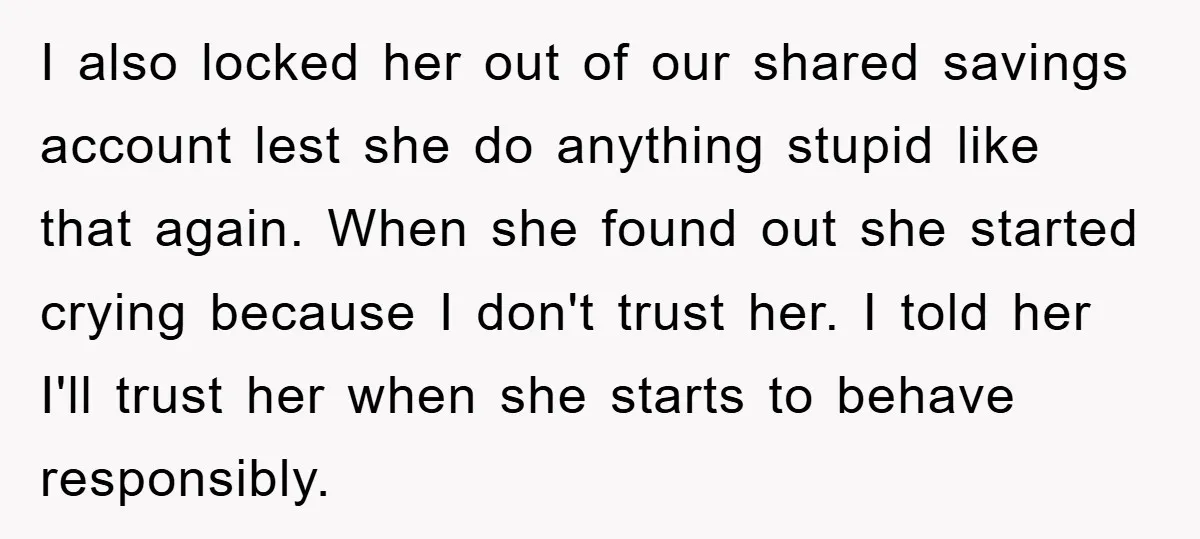 I also locked her out of our shared savings account lest she do anything stupid like that again. When she found out she started crying because I don't trust her....