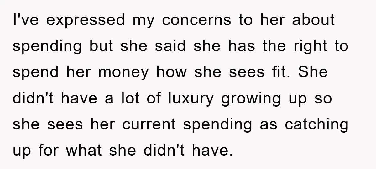 I've expressed my concerns to her about spending but she said she has the right to spend her money how she sees fit. She didn't have a lot of luxury...