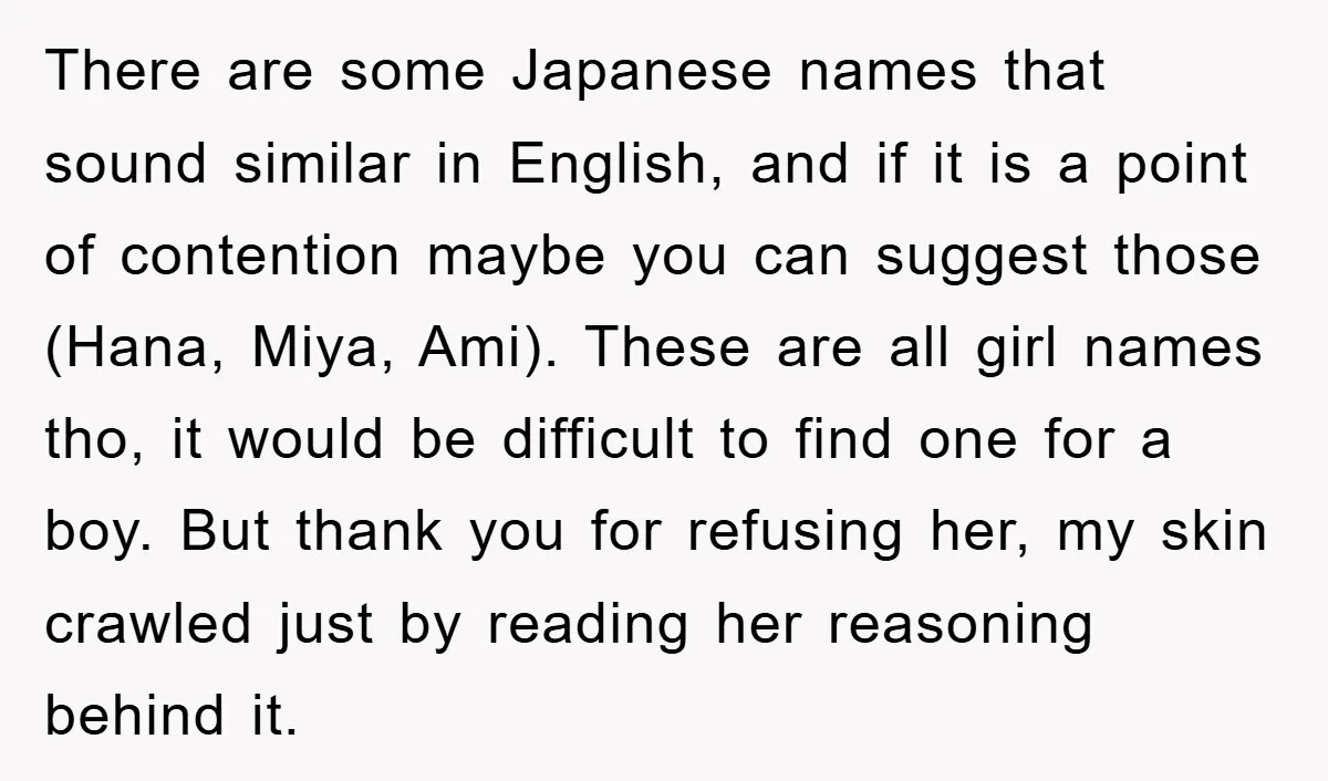 There are some Japanese names that sound similar in English, and if it is a point of contention maybe you can suggest those (Hana, Miya, Ami). These are all girl...